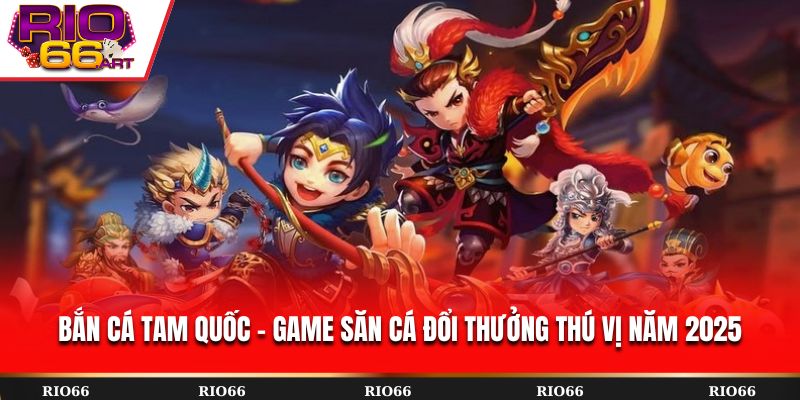 Bắn Cá Tam Quốc - Game săn cá đổi thưởng thú vị năm 2025
